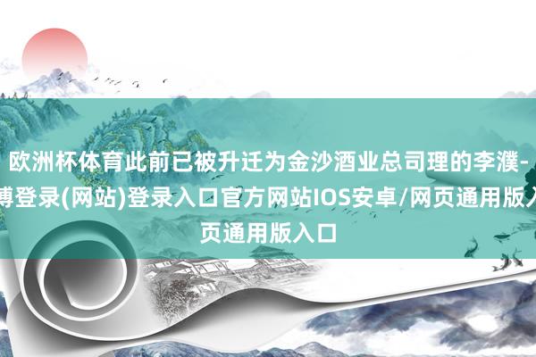 欧洲杯体育此前已被升迁为金沙酒业总司理的李濮-世博登录(网站)登录入口官方网站IOS安卓/网页通用版入口