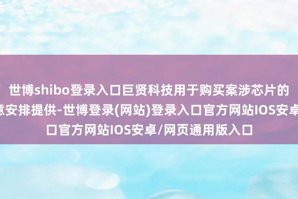 世博shibo登录入口巨贤科技用于购买案涉芯片的资金主要由郭天意安排提供-世博登录(网站)登录入口官方网站IOS安卓/网页通用版入口