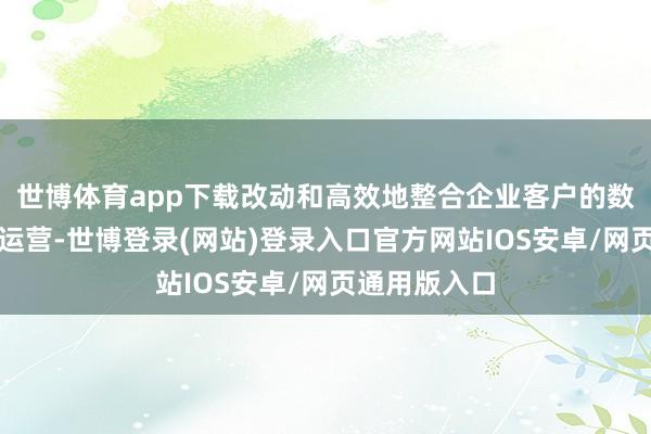 世博体育app下载改动和高效地整合企业客户的数据、决议及运营-世博登录(网站)登录入口官方网站IOS安卓/网页通用版入口