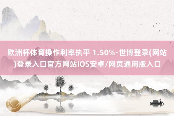 欧洲杯体育操作利率执平 1.50%-世博登录(网站)登录入口官方网站IOS安卓/网页通用版入口