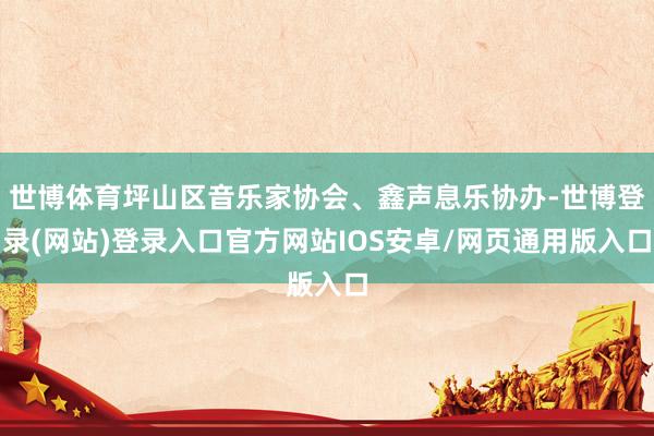 世博体育坪山区音乐家协会、鑫声息乐协办-世博登录(网站)登录入口官方网站IOS安卓/网页通用版入口