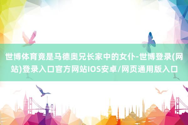 世博体育竟是马德奥兄长家中的女仆-世博登录(网站)登录入口官方网站IOS安卓/网页通用版入口