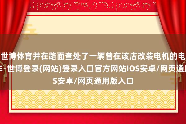 世博体育并在路面查处了一辆曾在该店改装电机的电动自行车-世博登录(网站)登录入口官方网站IOS安卓/网页通用版入口