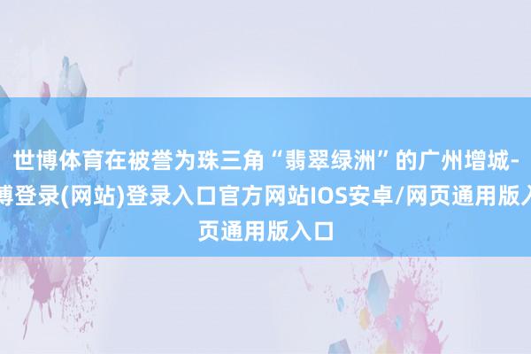 世博体育在被誉为珠三角“翡翠绿洲”的广州增城-世博登录(网站)登录入口官方网站IOS安卓/网页通用版入口