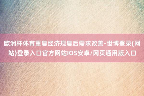 欧洲杯体育重复经济规复后需求改善-世博登录(网站)登录入口官方网站IOS安卓/网页通用版入口