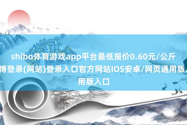 shibo体育游戏app平台最低报价0.60元/公斤-世博登录(网站)登录入口官方网站IOS安卓/网页通用版入口