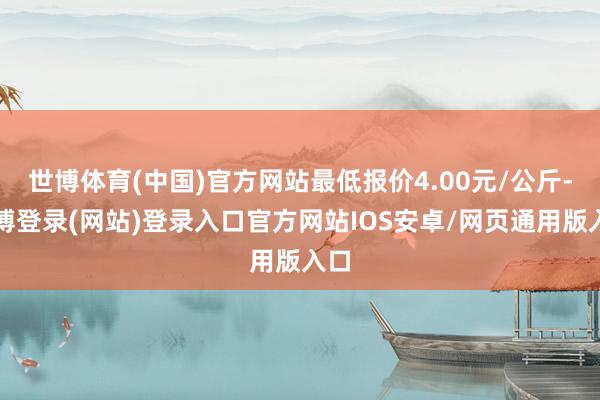 世博体育(中国)官方网站最低报价4.00元/公斤-世博登录(网站)登录入口官方网站IOS安卓/网页通用版入口