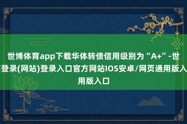 世博体育app下载华体转债信用级别为“A+”-世博登录(网站)登录入口官方网站IOS安卓/网页通用版入口