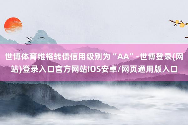 世博体育维格转债信用级别为“AA”-世博登录(网站)登录入口官方网站IOS安卓/网页通用版入口