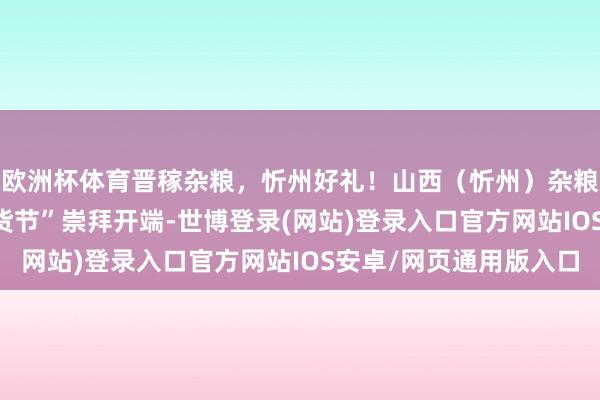 欧洲杯体育晋稼杂粮，忻州好礼！山西（忻州）杂粮出口平台“2025年货节”崇拜开端-世博登录(网站)登录入口官方网站IOS安卓/网页通用版入口