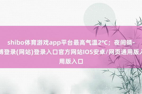 shibo体育游戏app平台最高气温2℃；夜间晴-世博登录(网站)登录入口官方网站IOS安卓/网页通用版入口