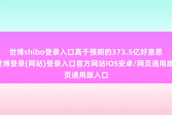 世博shibo登录入口高于预期的373.5亿好意思元-世博登录(网站)登录入口官方网站IOS安卓/网页通用版入口