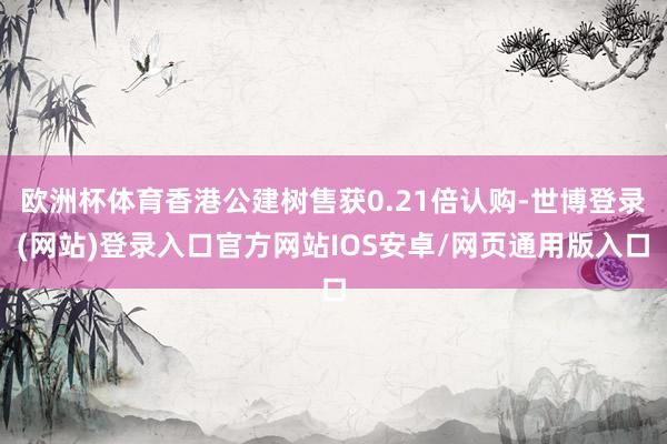 欧洲杯体育香港公建树售获0.21倍认购-世博登录(网站)登录入口官方网站IOS安卓/网页通用版入口