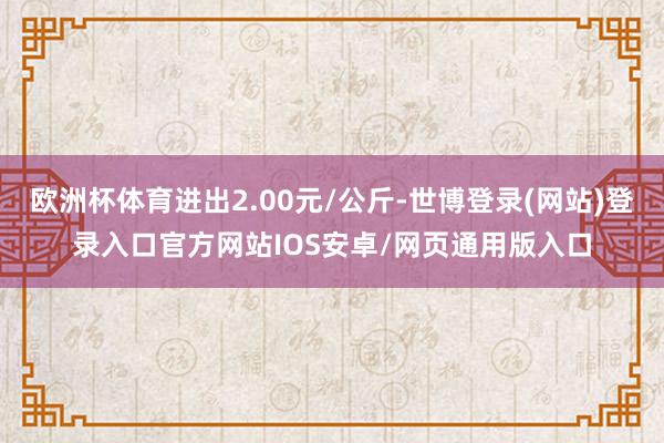 欧洲杯体育进出2.00元/公斤-世博登录(网站)登录入口官方网站IOS安卓/网页通用版入口