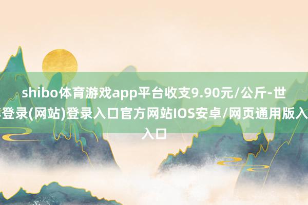 shibo体育游戏app平台收支9.90元/公斤-世博登录(网站)登录入口官方网站IOS安卓/网页通用版入口