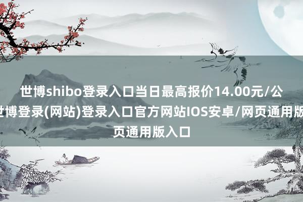 世博shibo登录入口当日最高报价14.00元/公斤-世博登录(网站)登录入口官方网站IOS安卓/网页通用版入口