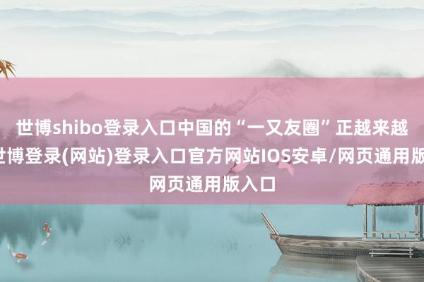 世博shibo登录入口中国的“一又友圈”正越来越大-世博登录(网站)登录入口官方网站IOS安卓/网页通用版入口
