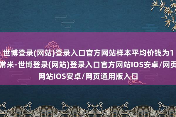 世博登录(网站)登录入口官方网站样本平均价钱为11463元/平常米-世博登录(网站)登录入口官方网站IOS安卓/网页通用版入口
