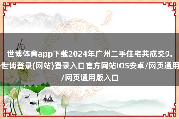 世博体育app下载2024年广州二手住宅共成交9.6万套-世博登录(网站)登录入口官方网站IOS安卓/网页通用版入口