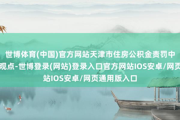 世博体育(中国)官方网站天津市住房公积金责罚中心公开征求观点-世博登录(网站)登录入口官方网站IOS安卓/网页通用版入口