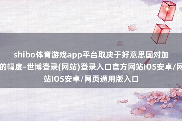shibo体育游戏app平台　　取决于好意思国对加拿大居品纳税的幅度-世博登录(网站)登录入口官方网站IOS安卓/网页通用版入口