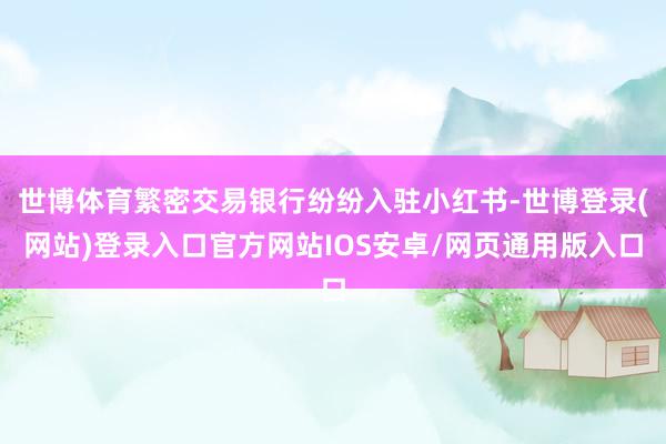 世博体育繁密交易银行纷纷入驻小红书-世博登录(网站)登录入口官方网站IOS安卓/网页通用版入口