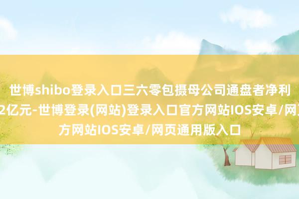 世博shibo登录入口三六零包摄母公司通盘者净利润为赔本4.92亿元-世博登录(网站)登录入口官方网站IOS安卓/网页通用版入口