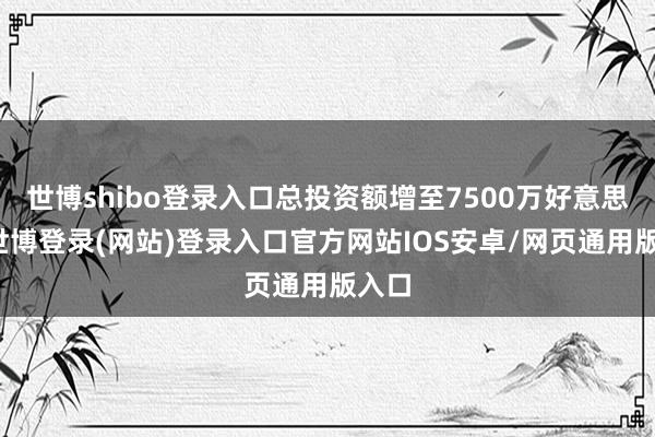 世博shibo登录入口总投资额增至7500万好意思元-世博登录(网站)登录入口官方网站IOS安卓/网页通用版入口