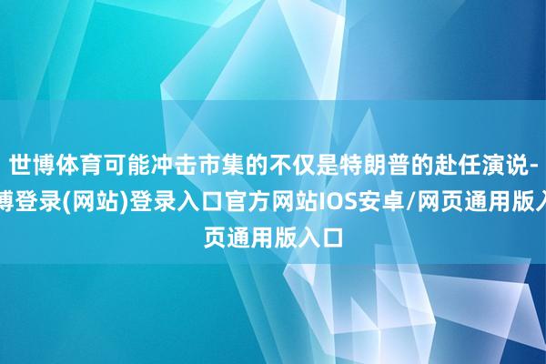世博体育可能冲击市集的不仅是特朗普的赴任演说-世博登录(网站)登录入口官方网站IOS安卓/网页通用版入口