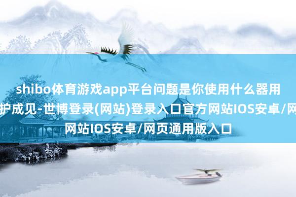 shibo体育游戏app平台问题是你使用什么器用？不要加快保护成见-世博登录(网站)登录入口官方网站IOS安卓/网页通用版入口