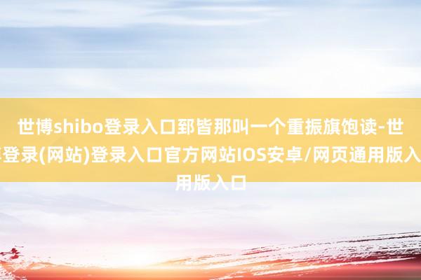 世博shibo登录入口郅皆那叫一个重振旗饱读-世博登录(网站)登录入口官方网站IOS安卓/网页通用版入口
