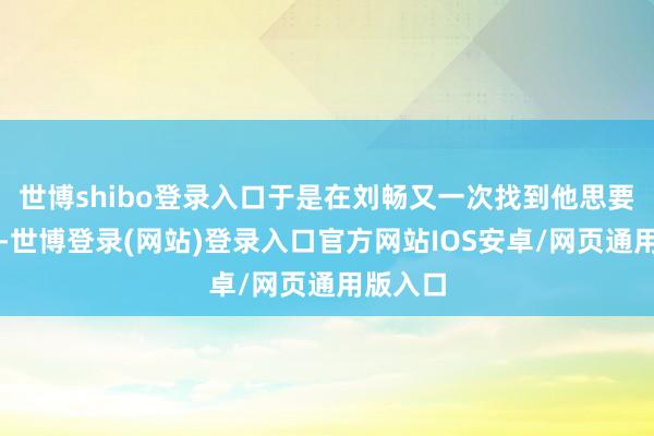 世博shibo登录入口于是在刘畅又一次找到他思要退婚时-世博登录(网站)登录入口官方网站IOS安卓/网页通用版入口