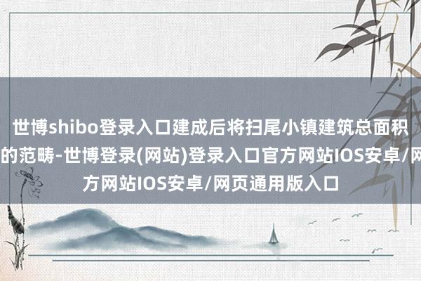 世博shibo登录入口建成后将扫尾小镇建筑总面积超10万平淡米的范畴-世博登录(网站)登录入口官方网站IOS安卓/网页通用版入口
