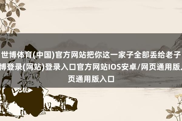 世博体育(中国)官方网站把你这一家子全部丢给老子-世博登录(网站)登录入口官方网站IOS安卓/网页通用版入口