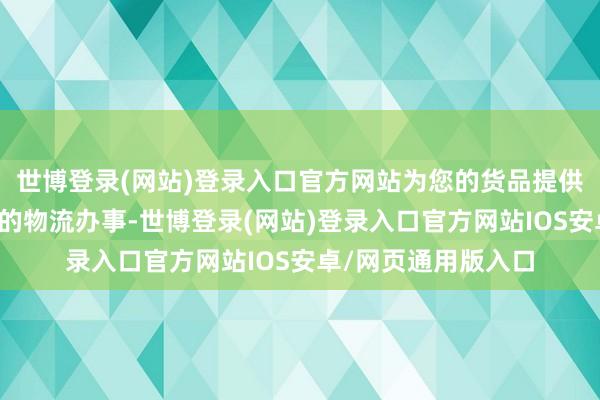 世博登录(网站)登录入口官方网站为您的货品提供安全、快捷、便捷的物流办事-世博登录(网站)登录入口官方网站IOS安卓/网页通用版入口