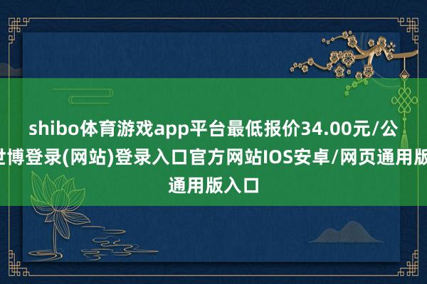 shibo体育游戏app平台最低报价34.00元/公斤-世博登录(网站)登录入口官方网站IOS安卓/网页通用版入口
