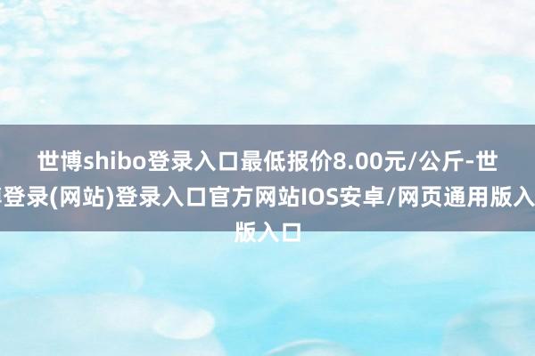 世博shibo登录入口最低报价8.00元/公斤-世博登录(网站)登录入口官方网站IOS安卓/网页通用版入口