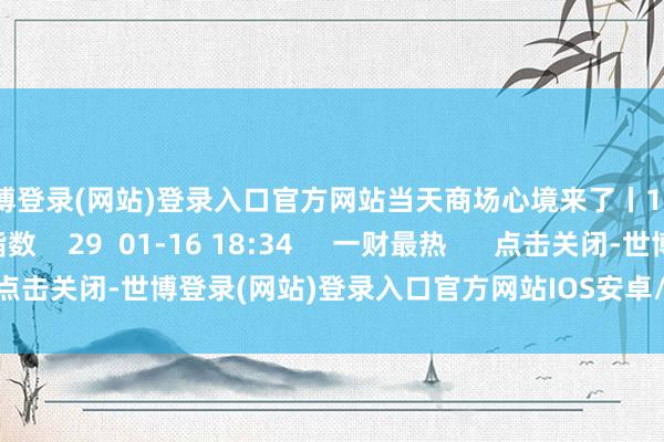 世博登录(网站)登录入口官方网站当天商场心境来了丨1月16日商场心境指数    29  01-16 18:34     一财最热      点击关闭-世博登录(网站)登录入口官方网站IOS安卓/网页通用版入口