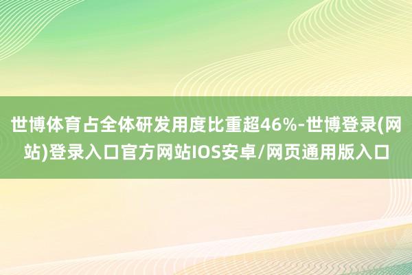 世博体育占全体研发用度比重超46%-世博登录(网站)登录入口官方网站IOS安卓/网页通用版入口