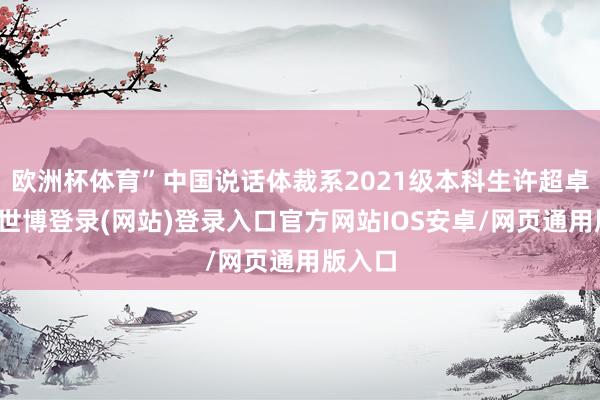 欧洲杯体育”中国说话体裁系2021级本科生许超卓暗示-世博登录(网站)登录入口官方网站IOS安卓/网页通用版入口