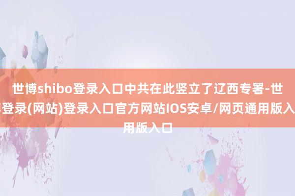 世博shibo登录入口中共在此竖立了辽西专署-世博登录(网站)登录入口官方网站IOS安卓/网页通用版入口