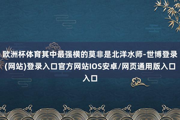 欧洲杯体育其中最强横的莫非是北洋水师-世博登录(网站)登录入口官方网站IOS安卓/网页通用版入口
