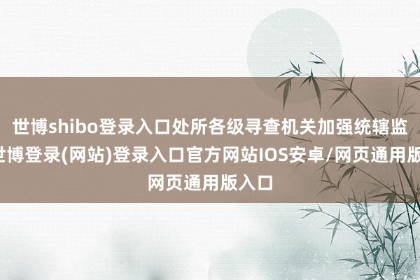 世博shibo登录入口处所各级寻查机关加强统辖监督-世博登录(网站)登录入口官方网站IOS安卓/网页通用版入口