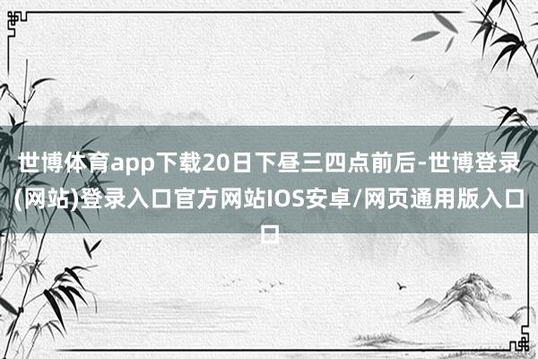 世博体育app下载20日下昼三四点前后-世博登录(网站)登录入口官方网站IOS安卓/网页通用版入口