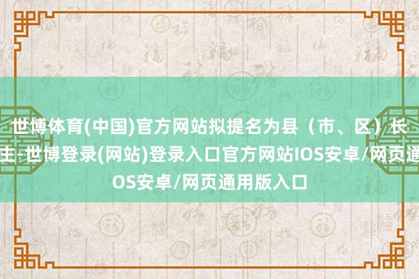 世博体育(中国)官方网站拟提名为县（市、区）长候选东谈主-世博登录(网站)登录入口官方网站IOS安卓/网页通用版入口