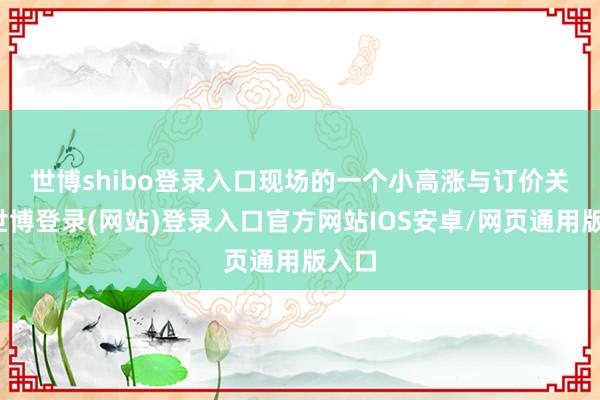 世博shibo登录入口　　现场的一个小高涨与订价关联-世博登录(网站)登录入口官方网站IOS安卓/网页通用版入口