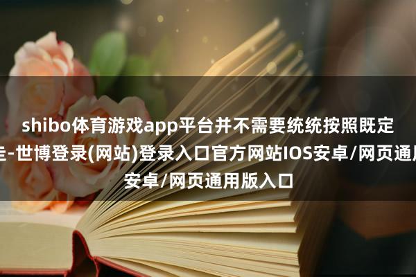 shibo体育游戏app平台并不需要统统按照既定过程去走-世博登录(网站)登录入口官方网站IOS安卓/网页通用版入口