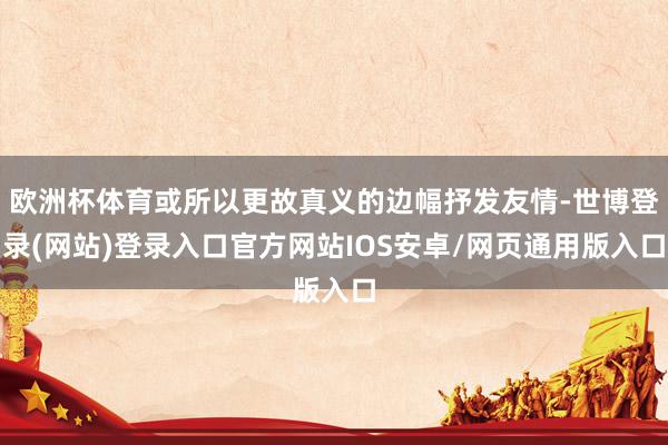 欧洲杯体育或所以更故真义的边幅抒发友情-世博登录(网站)登录入口官方网站IOS安卓/网页通用版入口