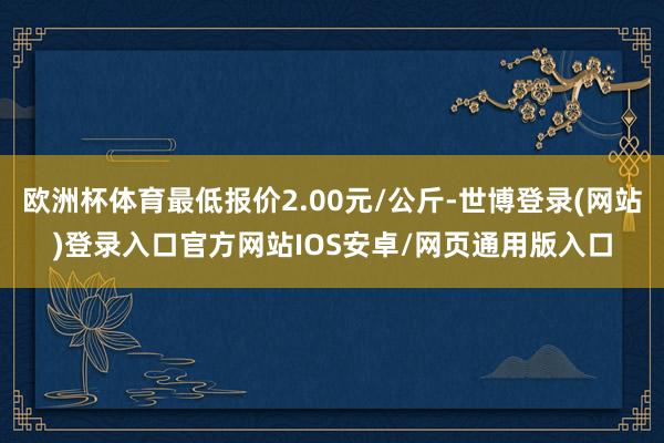 欧洲杯体育最低报价2.00元/公斤-世博登录(网站)登录入口官方网站IOS安卓/网页通用版入口