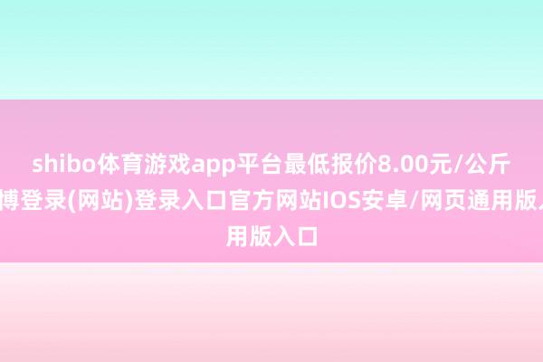 shibo体育游戏app平台最低报价8.00元/公斤-世博登录(网站)登录入口官方网站IOS安卓/网页通用版入口